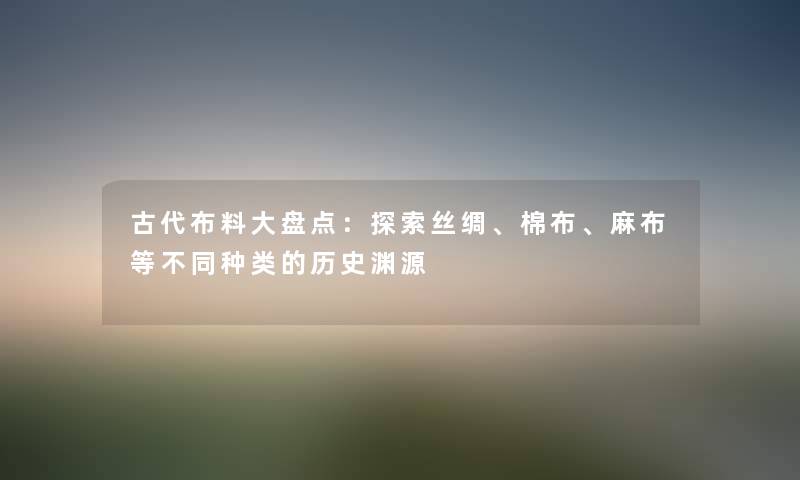 古代布料大盘点：探索丝绸、棉布、麻布等不同种类的历史渊源
