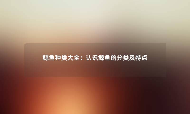 鲸鱼种类大全:认识鲸鱼的分类及特点 鲸鱼种类大全:认识鲸鱼的分类及特点