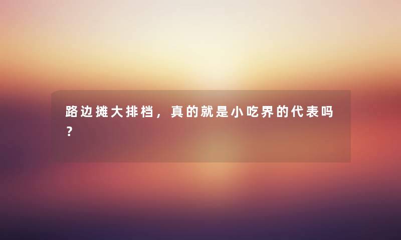 路边摊大排档，真的就是小吃界的代表吗？