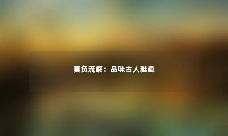 莫负流觞：品味古人雅趣