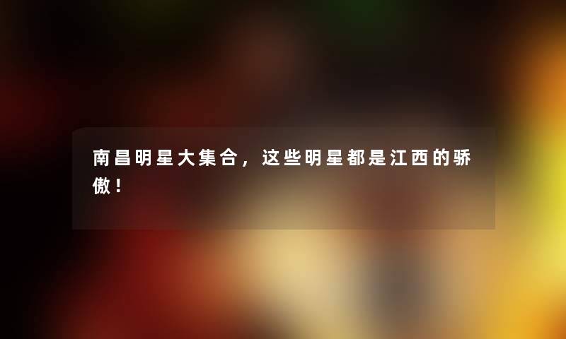 南昌明星大集合，这些明星都是江西的骄傲！