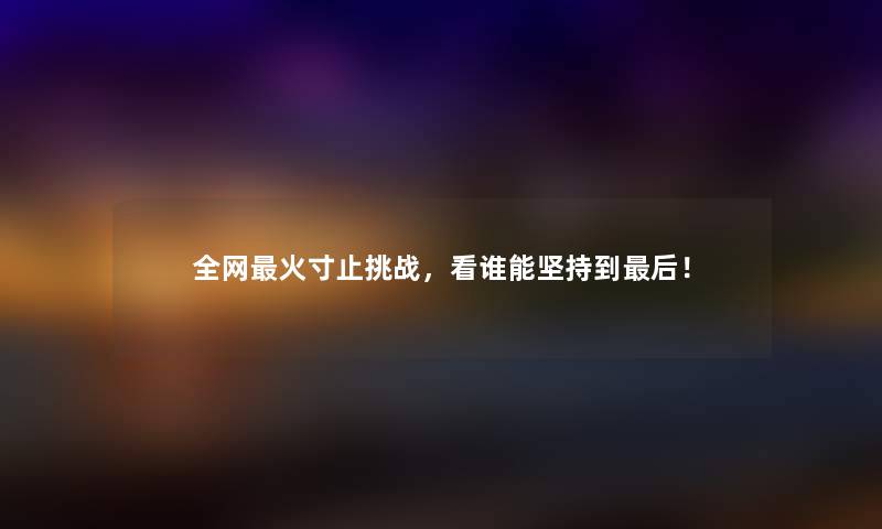 全网火寸止挑战，看谁能坚持到这里要说！