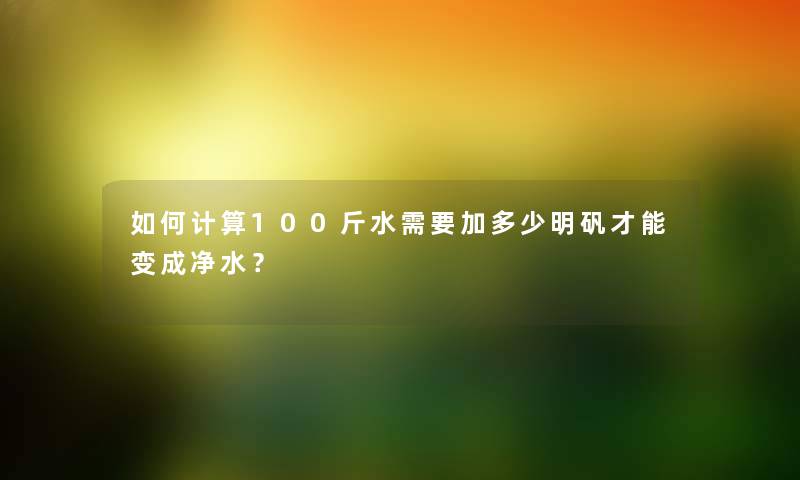 如何计算100斤水需要加多少明矾才能变成净水？