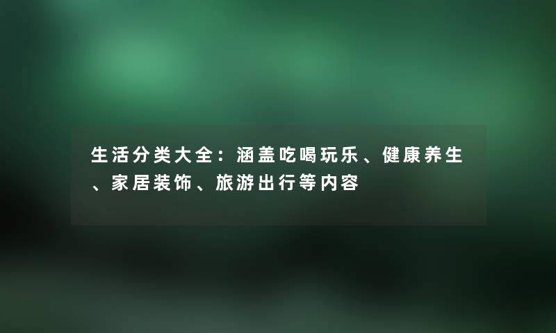 生活分类大全：涵盖吃喝玩乐、健康养生、家居装饰、旅游出行等内容