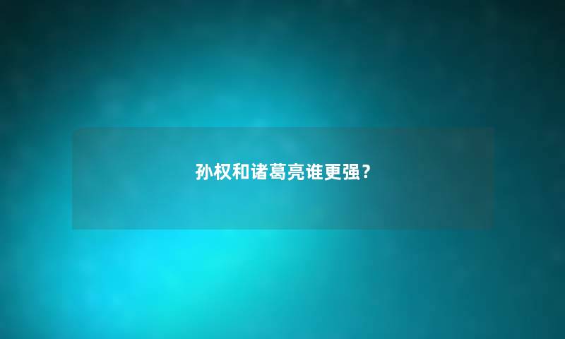 孙权和诸葛亮谁更强？