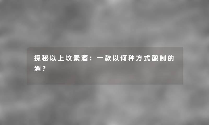 探秘以上坟素酒：一款以何种方式酿制的酒？