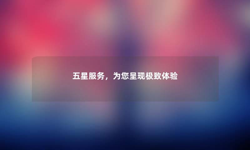 五星服务,为你呈现极致体验 五星服务,为你呈现极致体验