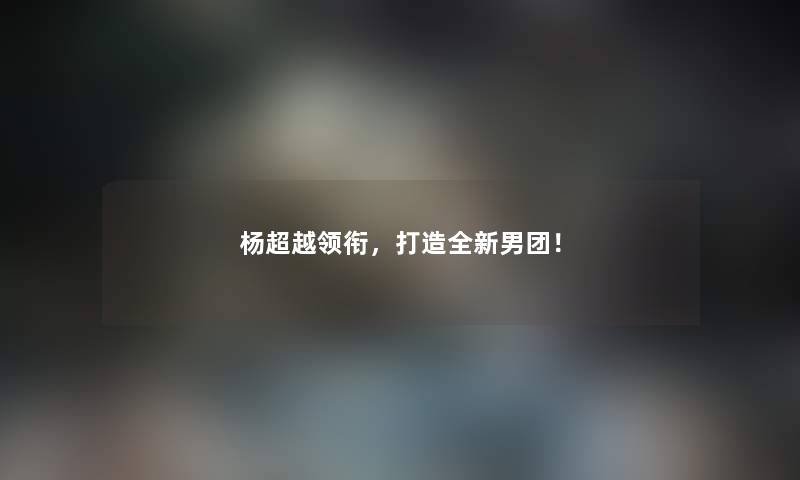 杨超越领衔，打造全新男团！