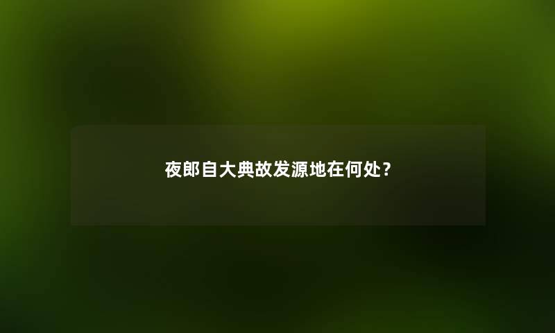 夜郎自大典故发源地在何处？