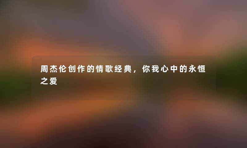 周杰伦创作的情歌经典，你我心中的永恒之爱