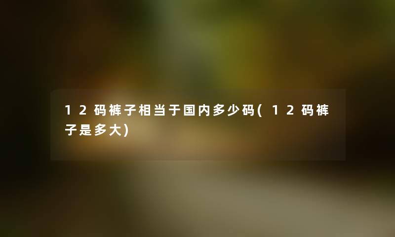 12码裤子相当于国内多少码(12码裤子是多大) 12码裤子相当于国内多少码(12码裤子是多大)