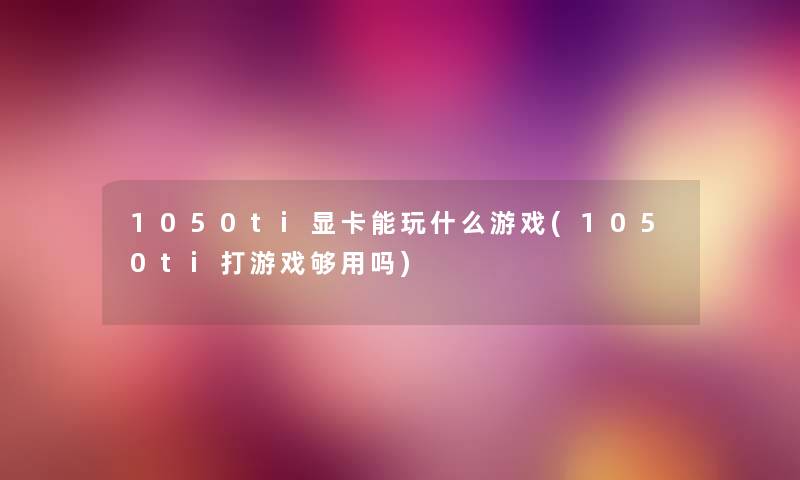 1050ti显卡能玩什么游戏(1050ti打游戏够用吗) 1050ti显卡能玩什么游戏(1050ti打游戏够用吗)