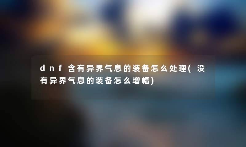 dnf含有异界气息的装备怎么处理(没有异界气息的装备怎么增幅) dnf含有异界气息的装备怎么处理(没有异界气息的装备怎么增幅)