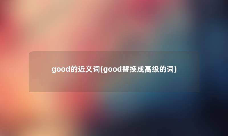good的近义词(good替换成高级的词) good的近义词(good替换成高级的词)