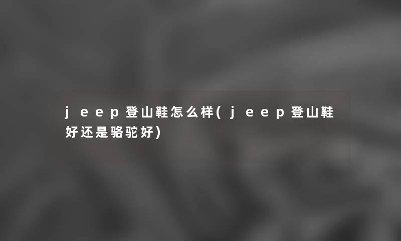 jeep登山鞋怎么样(jeep登山鞋好还是骆驼好) jeep登山鞋怎么样(jeep登山鞋好还是骆驼好)