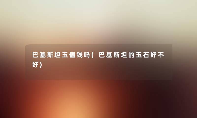 巴基斯坦玉值钱吗(巴基斯坦的玉石好不好) 巴基斯坦玉值钱吗(巴基斯坦的玉石好不好)