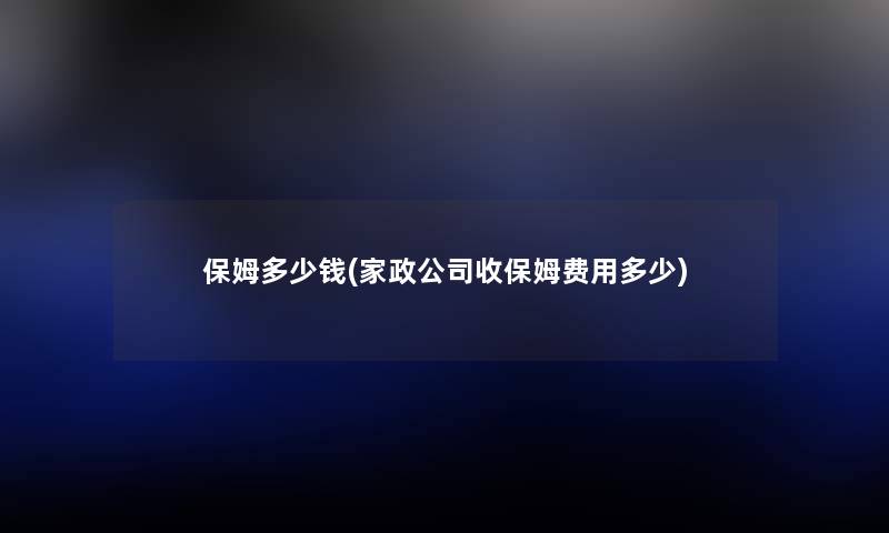 保姆多少钱(家政公司收保姆费用多少) 保姆多少钱(家政公司收保姆费用多少)