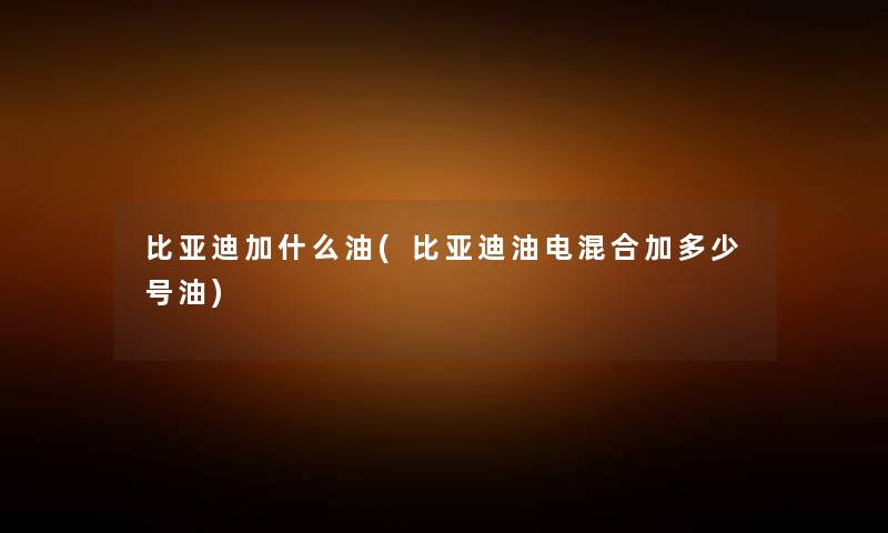 比亚迪加什么油(比亚迪油电混合加多少号油) 比亚迪加什么油(比亚迪油电混合加多少号油)