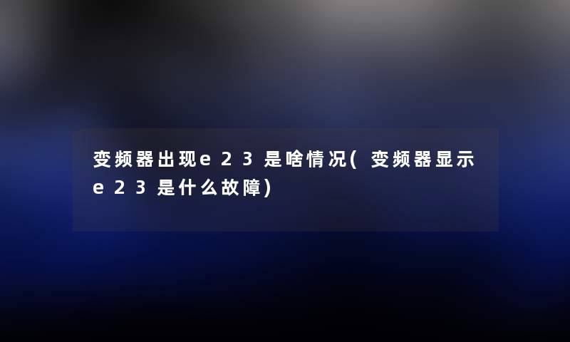变频器出现e23是啥情况(变频器显示e23是什么故障) 变频器出现e23是啥情况(变频器显示e23是什么故障)