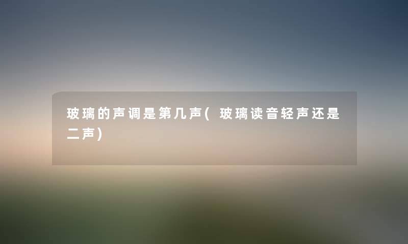 玻璃的声调是第几声(玻璃读音轻声还是二声) 玻璃的声调是第几声(玻璃读音轻声还是二声)