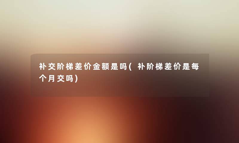 补交阶梯差价金额是吗(补阶梯差价是每个月交吗) 补交阶梯差价金额是吗(补阶梯差价是每个月交吗)