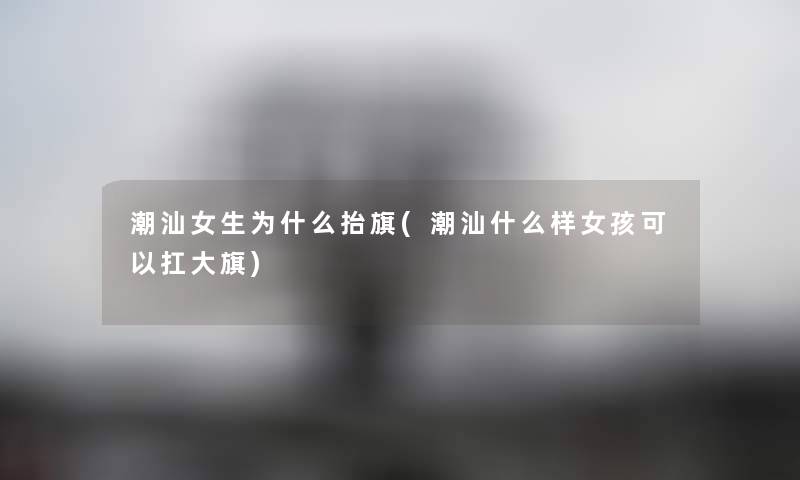 潮汕女生为什么抬旗(潮汕什么样女孩可以扛大旗) 潮汕女生为什么抬旗(潮汕什么样女孩可以扛大旗)