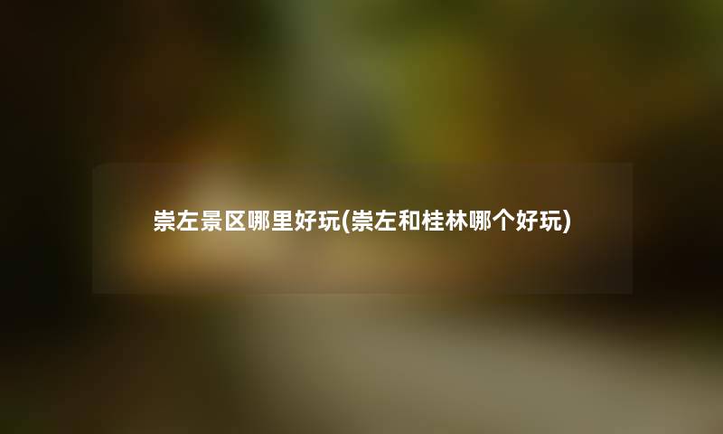 崇左景区哪里好玩(崇左和桂林哪个好玩)