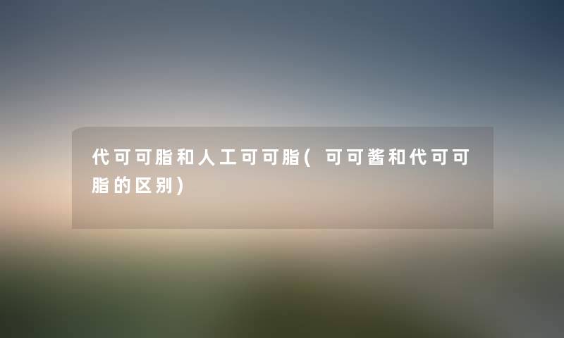代可可脂和人工可可脂(可可酱和代可可脂的区别)