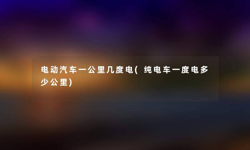 电动汽车一公里几度电(纯电车一度电多少公里) 电动汽车一公里几度电(纯电车一度电多少公里)