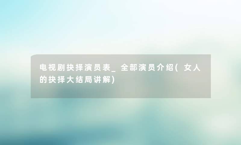 电视剧抉择演员表_整理的演员介绍(女人的抉择大结局讲解) 电视剧抉择演员表_整理的演员介绍(女人的抉择大结局讲解)