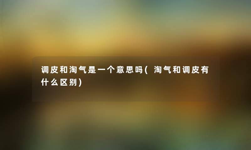调皮和淘气是一个意思吗(淘气和调皮有什么区别)