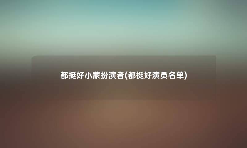 都挺好小蒙扮演者(都挺好演员名单) 都挺好小蒙扮演者(都挺好演员名单)