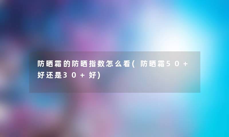 防晒霜的防晒指数怎么看(防晒霜50+好还是30+好) 防晒霜的防晒指数怎么看(防晒霜50+好还是30+好)