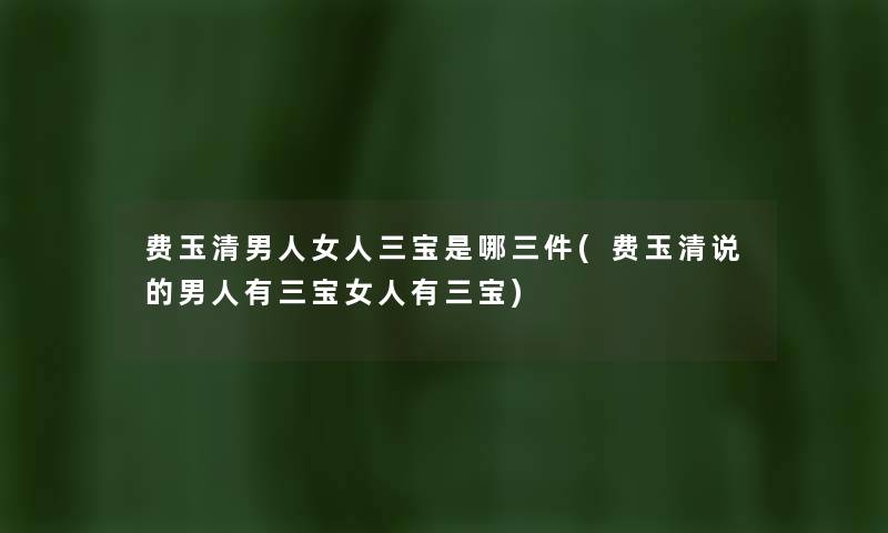 费玉清男人女人三宝是哪三件(费玉清说的男人有三宝女人有三宝) 费玉清男人女人三宝是哪三件(费玉清说的男人有三宝女人有三宝)