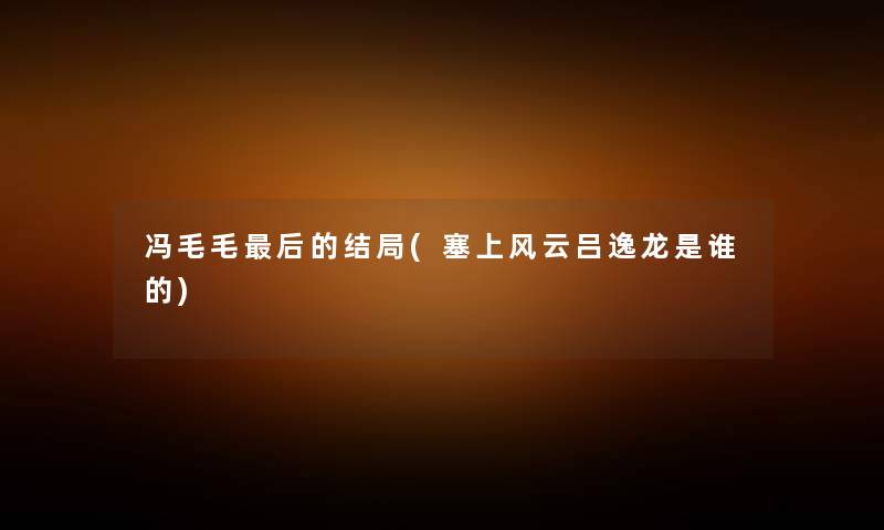 冯毛毛这里要说的结局(塞上风云吕逸龙是谁的) 冯毛毛这里要说的结局(塞上风云吕逸龙是谁的)