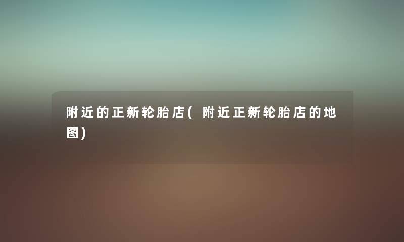 附近的正新轮胎店(附近正新轮胎店的地图) 附近的正新轮胎店(附近正新轮胎店的地图)