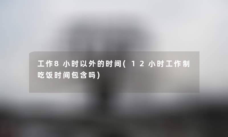 工作8小时以外的时间(12小时工作制吃饭时间包含吗) 工作8小时以外的时间(12小时工作制吃饭时间包含吗)