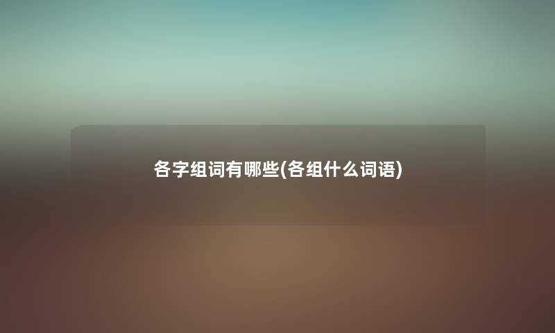 各字组词有哪些(各组什么词语) 各字组词有哪些(各组什么词语)