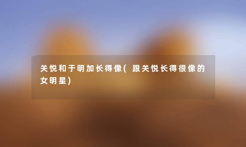 关悦和于明加长得像(跟关悦长得很像的女明星) 关悦和于明加长得像(跟关悦长得很像的女明星)