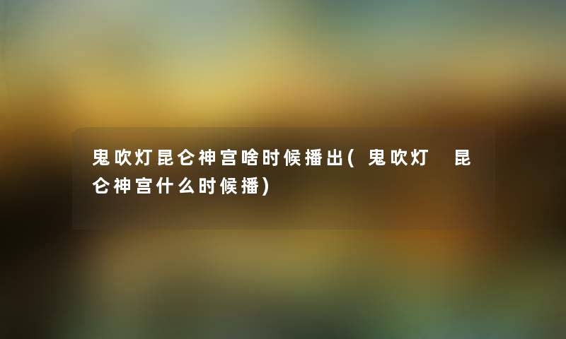 鬼吹灯昆仑神宫啥时候播出(鬼吹灯 昆仑神宫什么时候播)