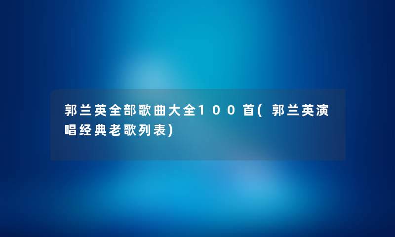 郭兰英整理的歌曲大全几首(郭兰英演唱经典老歌列表) 郭兰英整理的歌曲大全几首(郭兰英演唱经典老歌列表)