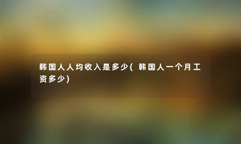 韩国人人均收入是多少(韩国人一个月工资多少) 韩国人人均收入是多少(韩国人一个月工资多少)