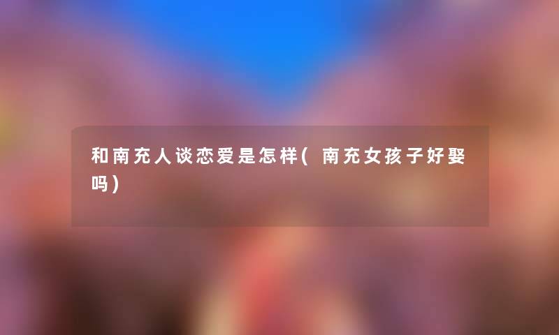 和南充人谈恋爱是怎样(南充女孩子好娶吗) 和南充人谈恋爱是怎样(南充女孩子好娶吗)