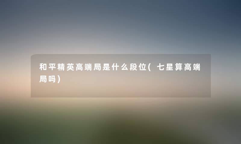 和平精英高端局是什么段位(七星算高端局吗) 和平精英高端局是什么段位(七星算高端局吗)
