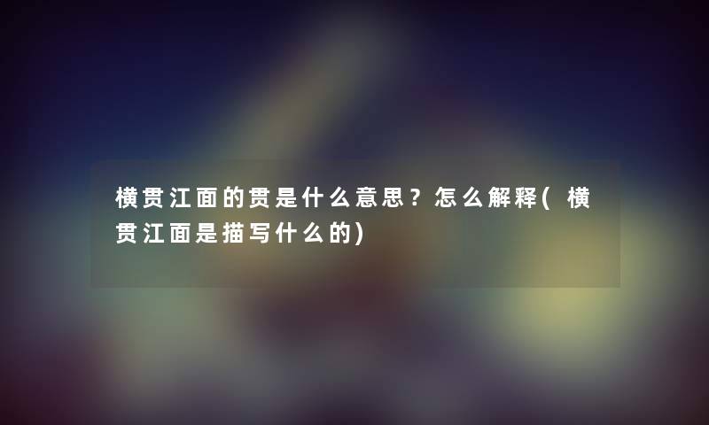 横贯江面的贯是什么意思？怎么解释(横贯江面是描写什么的)