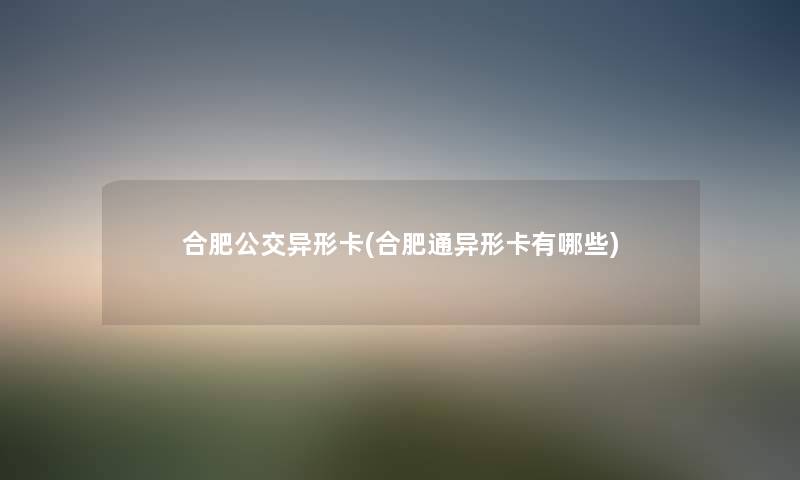 合肥公交异形卡(合肥通异形卡有哪些) 合肥公交异形卡(合肥通异形卡有哪些)