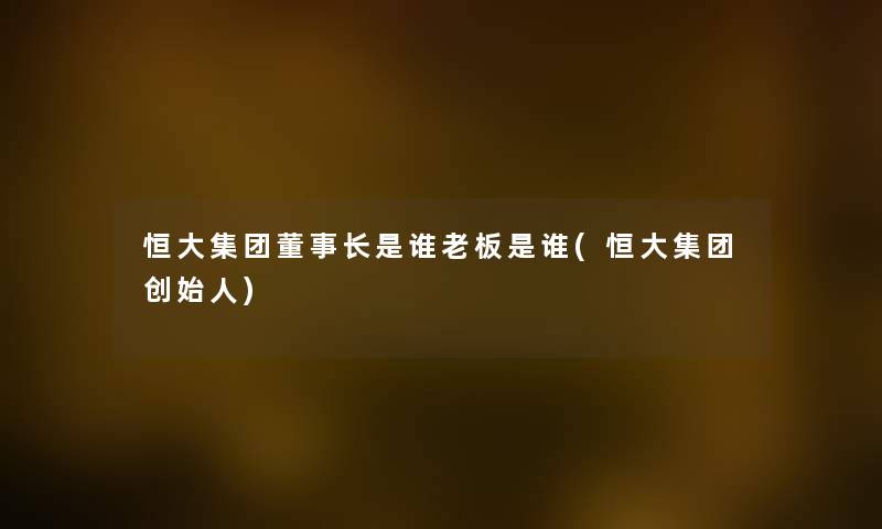 恒大集团董事长想象中哈是谁老板是谁(恒大集团创始人)