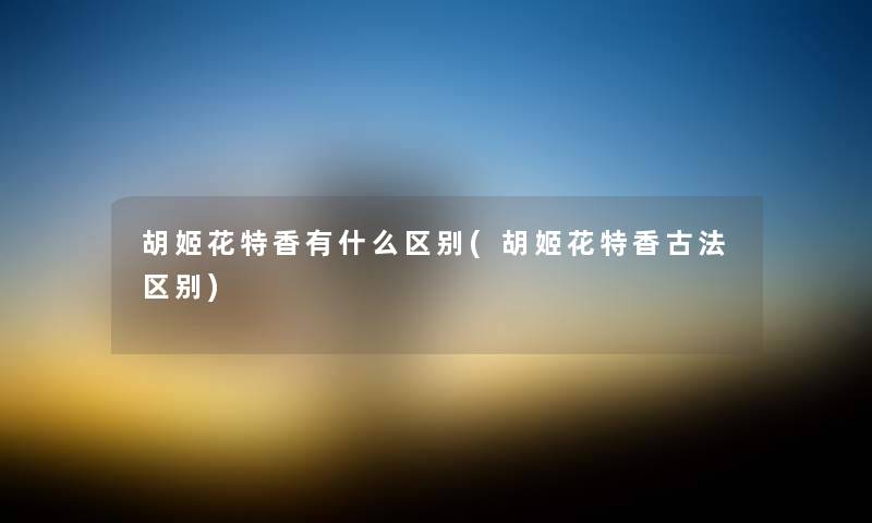 胡姬花特香有什么区别(胡姬花特香古法区别) 胡姬花特香有什么区别(胡姬花特香古法区别)