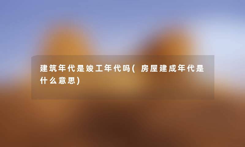建筑年代是竣工年代吗(房屋建成年代是什么意思) 建筑年代是竣工年代吗(房屋建成年代是什么意思)