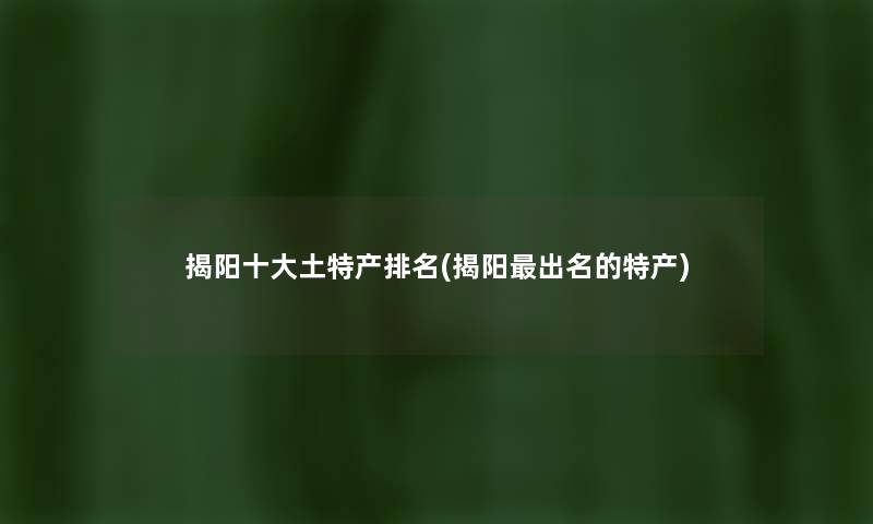 揭阳一些土特产推荐(揭阳出名的特产) 揭阳一些土特产推荐(揭阳出名的特产)